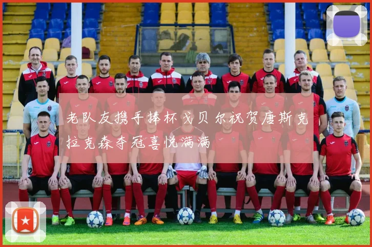老队友携手捧杯戈贝尔祝贺唐斯克拉克森夺冠喜悦满满
