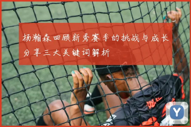 杨瀚森回顾新秀赛季的挑战与成长分享三大关键词解析