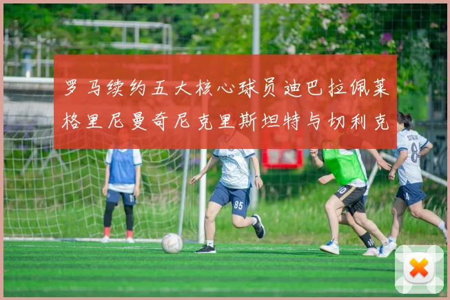 罗马续约五大核心球员迪巴拉佩莱格里尼曼奇尼克里斯坦特与切利克共创未来