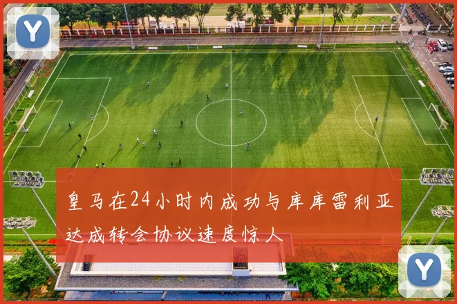 皇马在24小时内成功与库库雷利亚达成转会协议速度惊人