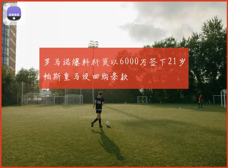 罗马诺爆料科莫以6000万签下21岁帕斯皇马设回购条款