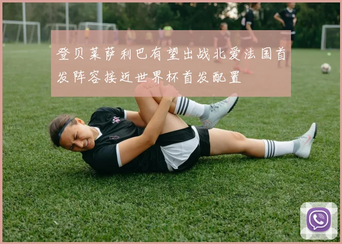 登贝莱萨利巴有望出战北爱法国首发阵容接近世界杯首发配置