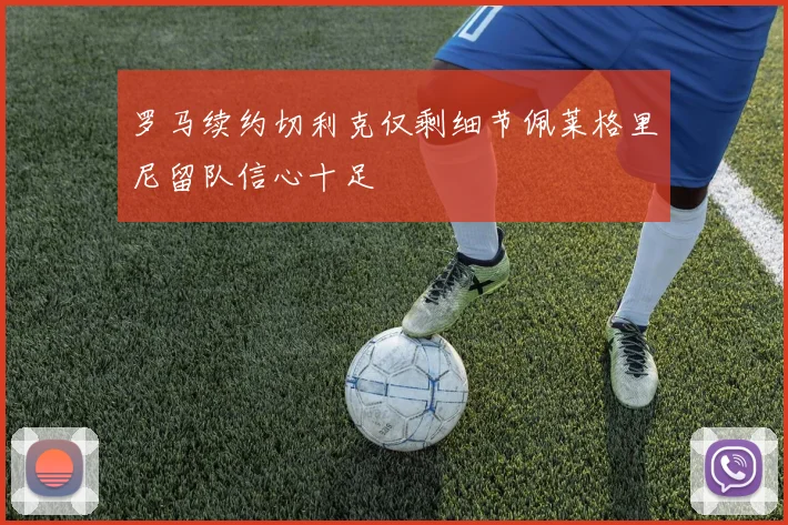 罗马续约切利克仅剩细节佩莱格里尼留队信心十足
