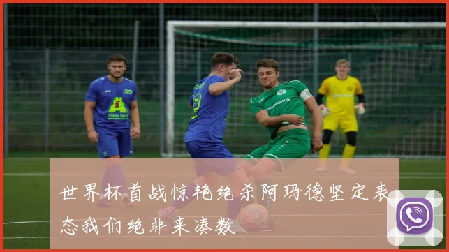 世界杯首战惊艳绝杀阿玛德坚定表态我们绝非来凑数