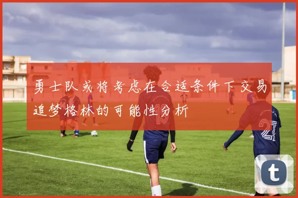 勇士队或将考虑在合适条件下交易追梦格林的可能性分析