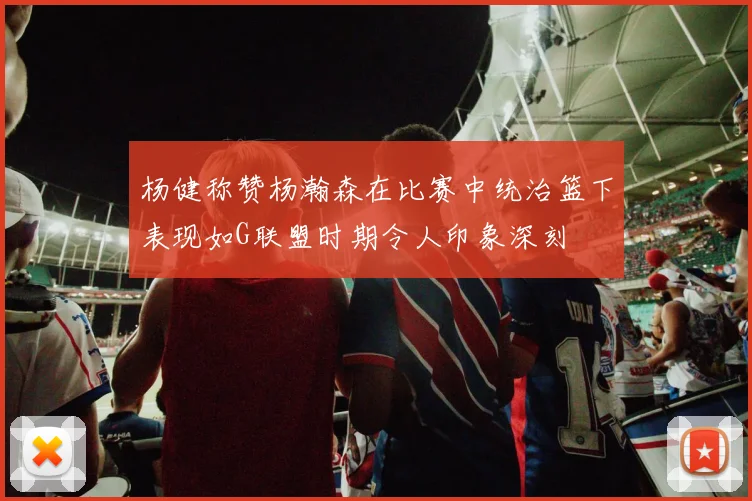 杨健称赞杨瀚森在比赛中统治篮下表现如G联盟时期令人印象深刻