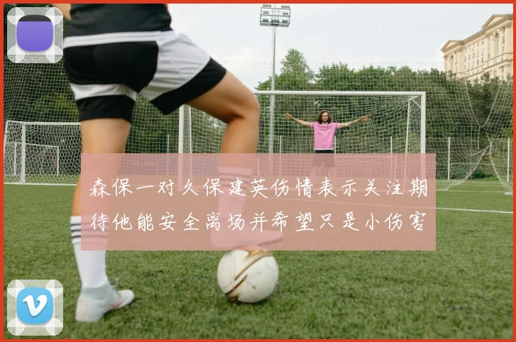 森保一对久保建英伤情表示关注期待他能安全离场并希望只是小伤害