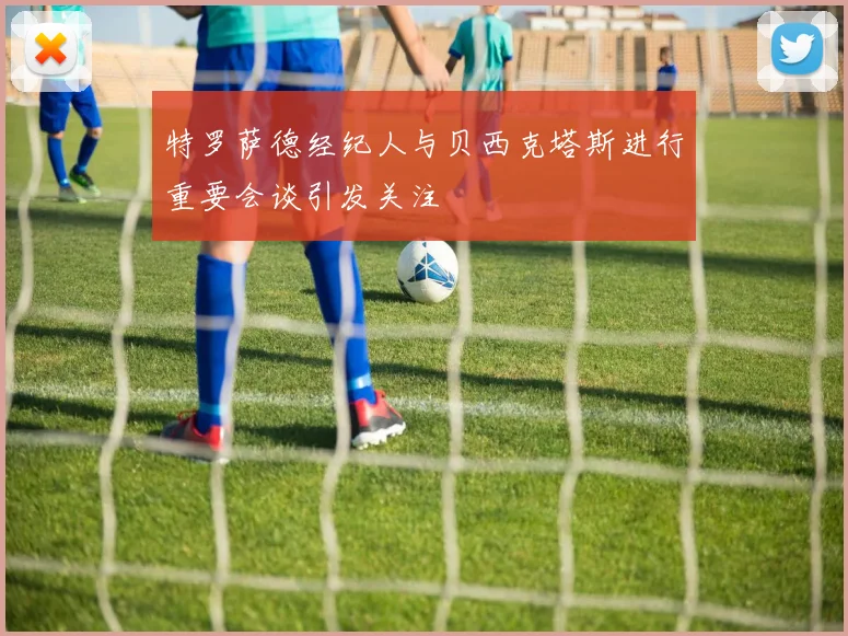 特罗萨德经纪人与贝西克塔斯进行重要会谈引发关注