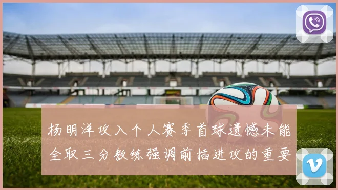 杨明洋攻入个人赛季首球遗憾未能全取三分教练强调前插进攻的重要性