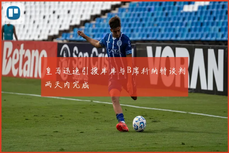 皇马迅速引援库库与B席科纳特谈判两天内完成