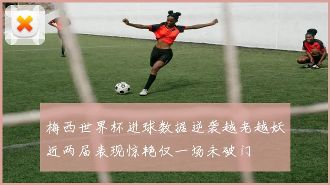 梅西世界杯进球数据逆袭越老越妖近两届表现惊艳仅一场未破门
